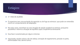 Estágios:
 1ª- FASE DE ALARME:
 O organismo tem uma excitação de agressão ou de fuga ao estressor, que pode ser entendida
como um comportamento de adaptação.
 Nos dois casos, reconhece-se uma situação de reação saudável ao estresse, porquanto
possibilita o retorno à situação de equilíbrio após a experiência estressante.
 Essa fase é caracterizada por alguns sintomas:
 taquicardia, tensão crônica, dor de cabeça, sensação de esgotamento, pressão no peito,
extremidades frias, dentre outros.
 