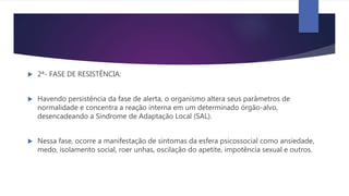  2ª- FASE DE RESISTÊNCIA:
 Havendo persistência da fase de alerta, o organismo altera seus parâmetros de
normalidade e concentra a reação interna em um determinado órgão-alvo,
desencadeando a Síndrome de Adaptação Local (SAL).
 Nessa fase, ocorre a manifestação de sintomas da esfera psicossocial como ansiedade,
medo, isolamento social, roer unhas, oscilação do apetite, impotência sexual e outros.
 