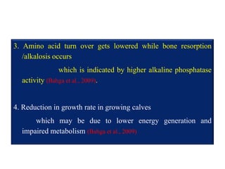 3. Amino acid turn over gets lowered while bone resorption
/alkalosis occurs
which is indicated by higher alkaline phosphatase
activity (Bahga et al., 2009).
4. Reduction in growth rate in growing calves
which may be due to lower energy generation and
impaired metabolism (Bahga et al., 2009)
 