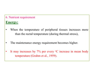 6. Nutrient requirement
Energy:
• When the temperature of peripheral tissues increases more
than the rectal temperature (during thermal stress),
• The maintenance energy requirement becomes higher.
• It may increases by 7% per every oC increase in mean body
temperature (Grahm et al., 1959).
 