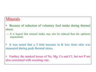 Minerals
• Because of reduction of voluntary feed intake during thermal
stress
– It is logical that mineral intake may also be reduced than the optimum
requirement.
• It was noted that a 5 fold increase in K loss from skin was
measured during peak thermal stress.
• Further, the marked losses of Na, Mg, Ca and Cl, but not P are
also correlated with sweating rate.
 