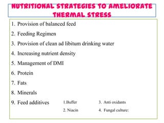 Nutritional strategies to ameliorate
thermal stress
1. Provision of balanced feed
2. Feeding Regimen
3. Provision of clean ad libitum drinking water
4. Increasing nutrient density
5. Management of DMI
6. Protein
7. Fats
8. Minerals
9. Feed additives 1.Buffer
2. Niacin
3. Anti oxidants
4. Fungal culture:
 