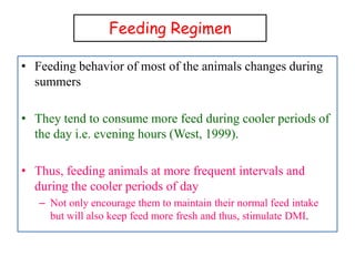 Feeding Regimen
• Feeding behavior of most of the animals changes during
summers
• They tend to consume more feed during cooler periods of
the day i.e. evening hours (West, 1999).
• Thus, feeding animals at more frequent intervals and
during the cooler periods of day
– Not only encourage them to maintain their normal feed intake
but will also keep feed more fresh and thus, stimulate DMI.
 
