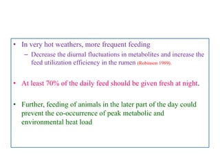 • In very hot weathers, more frequent feeding
– Decrease the diurnal fluctuations in metabolites and increase the
feed utilization efficiency in the rumen (Robinson 1989).
• At least 70% of the daily feed should be given fresh at night.
• Further, feeding of animals in the later part of the day could
prevent the co-occurrence of peak metabolic and
environmental heat load
 