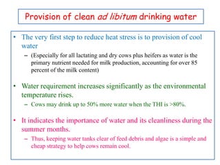 Provision of clean ad libitum drinking water
• The very first step to reduce heat stress is to provision of cool
water
– (Especially for all lactating and dry cows plus heifers as water is the
primary nutrient needed for milk production, accounting for over 85
percent of the milk content)
• Water requirement increases significantly as the environmental
temperature rises.
– Cows may drink up to 50% more water when the THI is >80%.
• It indicates the importance of water and its cleanliness during the
summer months.
– Thus, keeping water tanks clear of feed debris and algae is a simple and
cheap strategy to help cows remain cool.
 