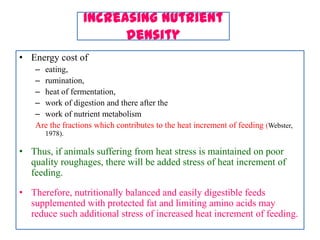 Increasing nutrient
density
• Energy cost of
– eating,
– rumination,
– heat of fermentation,
– work of digestion and there after the
– work of nutrient metabolism
Are the fractions which contributes to the heat increment of feeding (Webster,
1978).
• Thus, if animals suffering from heat stress is maintained on poor
quality roughages, there will be added stress of heat increment of
feeding.
• Therefore, nutritionally balanced and easily digestible feeds
supplemented with protected fat and limiting amino acids may
reduce such additional stress of increased heat increment of feeding.
 
