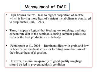 Management of DMI
• High fibrous diet will lead to higher proportion of acetate,
which is having more heat of nutrient metabolism as compared
to propionate (Linn, 1997).
• Thus, it appears logical that feeding low roughage and high
concentrate diet to the ruminants during summer periods to
reduces the heat production inside body.
• Pennington et al., 2004 -- Ruminant diets with grain and low
in fiber cause less heat stress for lactating cows because of
their lower heat of digestion.
• However, a minimum quantity of good quality roughage
should be fed to prevent acidosis condition
 