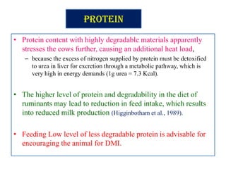 Protein
• Protein content with highly degradable materials apparently
stresses the cows further, causing an additional heat load,
– because the excess of nitrogen supplied by protein must be detoxified
to urea in liver for excretion through a metabolic pathway, which is
very high in energy demands (1g urea = 7.3 Kcal).
• The higher level of protein and degradability in the diet of
ruminants may lead to reduction in feed intake, which results
into reduced milk production (Higginbotham et al., 1989).
• Feeding Low level of less degradable protein is advisable for
encouraging the animal for DMI.
 