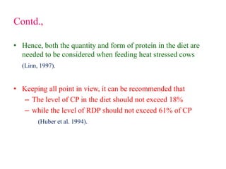 Contd.,
• Hence, both the quantity and form of protein in the diet are
needed to be considered when feeding heat stressed cows
(Linn, 1997).
• Keeping all point in view, it can be recommended that
– The level of CP in the diet should not exceed 18%
– while the level of RDP should not exceed 61% of CP
(Huber et al. 1994).
 