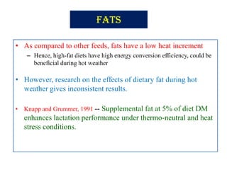 Fats
• As compared to other feeds, fats have a low heat increment
– Hence, high-fat diets have high energy conversion efficiency, could be
beneficial during hot weather
• However, research on the effects of dietary fat during hot
weather gives inconsistent results.
• Knapp and Grummer, 1991 -- Supplemental fat at 5% of diet DM
enhances lactation performance under thermo-neutral and heat
stress conditions.
 