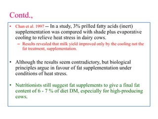 Contd.,
• Chan et al. 1997 -- In a study, 3% prilled fatty acids (inert)
supplementation was compared with shade plus evaporative
cooling to relieve heat stress in dairy cows.
– Results revealed that milk yield improved only by the cooling not the
fat treatment, supplementation.
• Although the results seem contradictory, but biological
principles argue in favour of fat supplementation under
conditions of heat stress.
• Nutritionists still suggest fat supplements to give a final fat
content of 6 - 7 % of diet DM, especially for high-producing
cows.
 