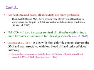 Contd.,
• For heat-stressed cows, alkaline diets are more preferable
– Thus, NaHCO3 and MgO have proven very effective in alleviating to
some extent the drop in milk fat associated with heat stress conditions
(West et al. 1992).
• NaHCO3 will also increases ruminal pH, thereby establishing a
more favorable environment for fiber digestion (Santra et al., 2003).
• Escobosa et al., 1984 -- A diet with high chloride content depress the
DMI and was associated with low blood pH and reduced blood
buffering.
– Researchers recommend that the level of dietary chloride should not
exceed 0.35% of DM (Sanchez et al., 1994).
 