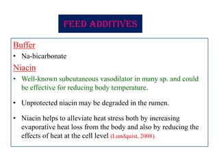 Feed additives
Buffer
• Na-bicarbonate
Niacin
• Well-known subcutaneous vasodilator in many sp. and could
be effective for reducing body temperature.
• Unprotected niacin may be degraded in the rumen.
• Niacin helps to alleviate heat stress both by increasing
evaporative heat loss from the body and also by reducing the
effects of heat at the cell level (Lundquist, 2008).
 