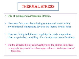 Thermal Stress
• One of the major environmental stresses.
• Livestock face stress both during summer and winter when
environmental temperature deviates the thermo neutral zone.
• However, being endotherms, regulates the body temperature
close set point by controlling either heat production or heat loss.
• But the extreme hot or cold weather gets the animal into stress
– when the temperature exceeds the upper or lower critical temperature of
the animal.
 