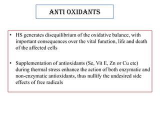Anti oxidants
• HS generates disequilibrium of the oxidative balance, with
important consequences over the vital function, life and death
of the affected cells
• Supplementation of antioxidants (Se, Vit E, Zn or Cu etc)
during thermal stress enhance the action of both enzymatic and
non-enzymatic antioxidants, thus nullify the undesired side
effects of free radicals
 
