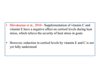 • Shivakumar et al., 2010 - Supplementation of vitamin C and
vitamin E have a negative effect on cortisol levels during heat
stress, which relieve the severity of heat stress in goats
• However, reduction in cortisol levels by vitamin E and C is not
yet fully understood
 