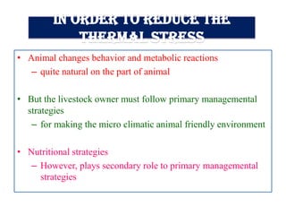 In order to reduce the
thermal stress
• Animal changes behavior and metabolic reactions
– quite natural on the part of animal
• But the livestock owner must follow primary managemental
strategies
– for making the micro climatic animal friendly environment
• Nutritional strategies
– However, plays secondary role to primary managemental
strategies
 