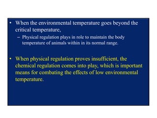• When the environmental temperature goes beyond the
critical temperature,
– Physical regulation plays in role to maintain the body
temperature of animals within in its normal range.
• When physical regulation proves insufficient, the
chemical regulation comes into play, which is important
means for combating the effects of low environmental
temperature.
 