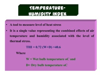 Temperature-
Humidity Index
• A tool to measure level of heat stress
• It is a single value representing the combined effects of air
temperature and humidity associated with the level of
thermal stress.
THI = 0.72 (W+D) +40.6
Where
W = Wet bulb temperature oC and
D= Dry bulb temperature oC
 