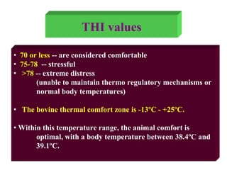 • 70 or less -- are considered comfortable
• 75-78 -- stressful
• >78 -- extreme distress
(unable to maintain thermo regulatory mechanisms or
normal body temperatures)
• The bovine thermal comfort zone is -13ºC - +25ºC.
• Within this temperature range, the animal comfort is
optimal, with a body temperature between 38.4ºC and
39.1ºC.
THI values
 