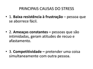 PRINCIPAIS CAUSAS DO STRESS
• 1. Baixa resistência à frustração – pessoa que
  se aborrece fácil.

• 2. Ameaças constantes – pessoas que são
  intimidadas, geram atitudes de recuo e
  afastamento.

• 3. Competitividade – pretender uma coisa
  simultaneamente com outra pessoa.
 