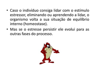• Caso o indivíduo consiga lidar com o estímulo
  estressor, eliminando ou aprendendo a lidar, o
  organismo volta a sua situação de equilíbrio
  interno (homeostase).
• Mas se o estresse persistir ele evolui para as
  outras fases do processo.
 