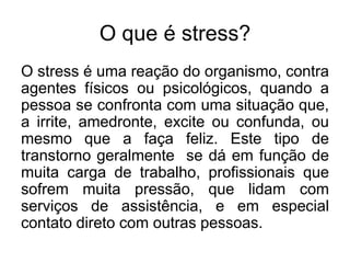 O que é stress?
O stress é uma reação do organismo, contra
agentes físicos ou psicológicos, quando a
pessoa se confronta com uma situação que,
a irrite, amedronte, excite ou confunda, ou
mesmo que a faça feliz. Este tipo de
transtorno geralmente se dá em função de
muita carga de trabalho, profissionais que
sofrem muita pressão, que lidam com
serviços de assistência, e em especial
contato direto com outras pessoas.
 