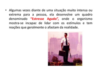 • Algumas vezes diante de uma situação muito intensa ou
  extrema para a pessoa, ela desenvolve um quadro
  denominado “Estresse Agudo”, onde o organismo
  mostra-se incapaz de lidar com os estímulos e tem
  reações que geralmente o afastam da realidade.
 