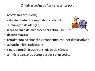O "Estresse Agudo" se caracteriza por:

•   atordoamento inicial;
•   estreitamento do campo de consciência;
•    diminuição da atenção;
•   incapacidade de compreender estímulos;
•   desorientação;
•   retraimento da situação circundante (estupor dissociativo);
•   agitação e hiperatividade;
•   sinais autonômicos de ansiedade de Pânico;
•   amnésia parcial ou completa para o episódio.
 