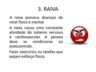 3. RAIVA
A raiva provoca doenças de
nível físico e mental.
A raiva causa uma constante
atividade do sistema nervoso
e cardiovascular. A pessoa
deve se condicionar ao
autocontrole.
Fazer exercícios ou tarefas que
exijam esforço físico.
 