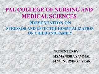 PAL COLLEGE OF NURSING AND
MEDICAL SCIENCES
PRESENTATION ON
STRESSOR AND EFFECTOF HOSPITALIZATION
ON CHILD AND FAMILY
PRESENTED BY
MS.MANISHA SAMMAL
M.SC. NURSING 1 YEAR
 