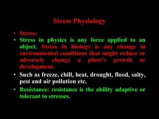 Stress Physiology
• Stress:
• Stress in physics is any force applied to an
object. Stress in biology is any change in
environmental conditions that might reduce or
adversely change a plant’s growth or
development.
• Such as freeze, chill, heat, drought, flood, salty,
pest and air pollution etc.
• Resistance: resistance is the ability adaptive or
tolerant to stresses.
 