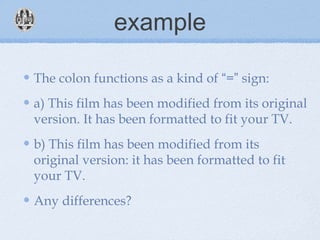 example
The colon functions as a kind of “=” sign:
a) This film has been modified from its original
version. It has been formatted to fit your TV.
b) This film has been modified from its
original version: it has been formatted to fit
your TV.
Any differences?
 