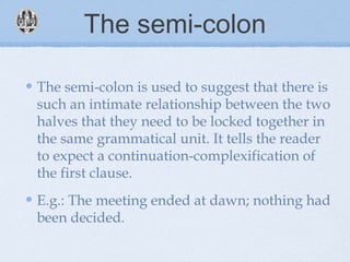 The semi-colon
The semi-colon is used to suggest that there is
such an intimate relationship between the two
halves that they need to be locked together in
the same grammatical unit. It tells the reader
to expect a continuation-complexification of
the first clause.
E.g.: The meeting ended at dawn; nothing had
been decided.
 