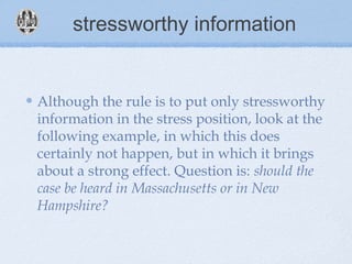 stressworthy information
Although the rule is to put only stressworthy
information in the stress position, look at the
following example, in which this does
certainly not happen, but in which it brings
about a strong effect. Question is: should the
case be heard in Massachusetts or in New
Hampshire?
 