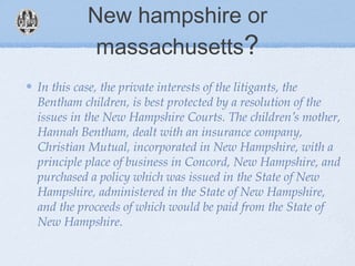 New hampshire or
massachusetts?
In this case, the private interests of the litigants, the
Bentham children, is best protected by a resolution of the
issues in the New Hampshire Courts. The children’s mother,
Hannah Bentham, dealt with an insurance company,
Christian Mutual, incorporated in New Hampshire, with a
principle place of business in Concord, New Hampshire, and
purchased a policy which was issued in the State of New
Hampshire, administered in the State of New Hampshire,
and the proceeds of which would be paid from the State of
New Hampshire.
 