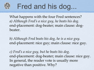 Fred and his dog...
What happens with the four Fred sentences?
a) Although Fred’s a nice guy, he beats his dog.
end-placement: dog-beater; main clause: dog-
beater.
b) Although Fred beats his dog, he is a nice guy.
end-placement: nice guy; main clause: nice guy.
c) Fred’s a nice guy, but he beats his dog.
end-placement: dog-beater; main clause: nice guy.
In general, the reader vote is usually more
negative than positive. Why?
 