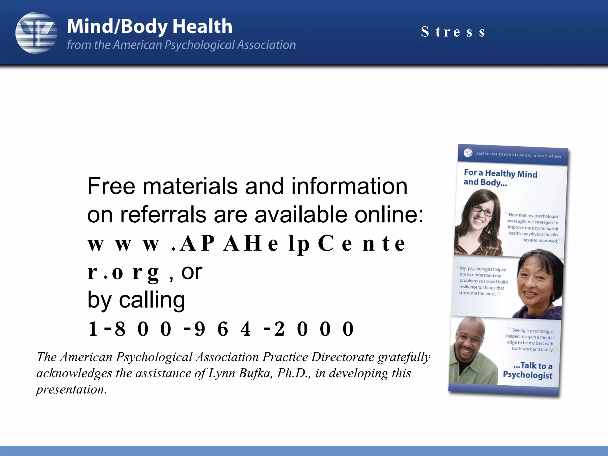 Stress Free materials and information on referrals are available online:  www.APAHelpCenter.org , or  by calling  1-800-964-2000 The American Psychological Association Practice Directorate gratefully acknowledges the assistance of Lynn Bufka, Ph.D., in developing this presentation. 