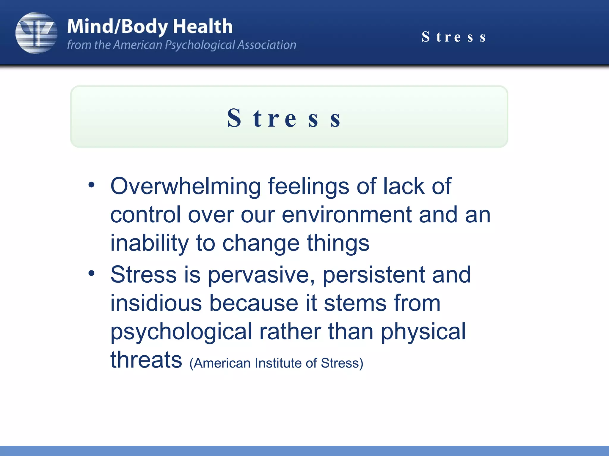 Stress Overwhelming feelings of lack of control over our environment and an inability to change things Stress is pervasive, persistent and insidious because it stems from psychological rather than physical threats  (American Institute of Stress) Stress 