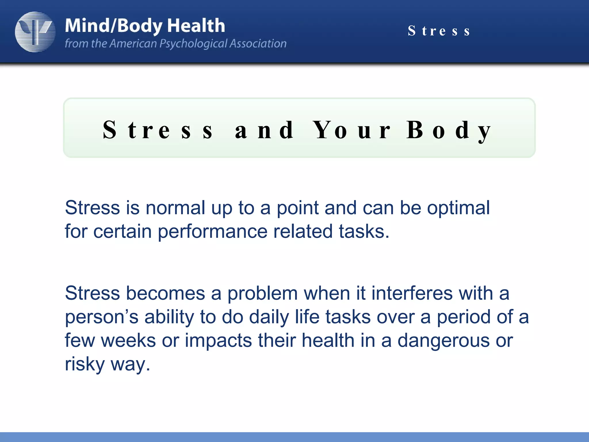 Stress and Your Body Stress Stress is normal up to a point and can be optimal  for certain performance related tasks. Stress becomes a problem when it interferes with a person’s ability to do daily life tasks over a period of a few weeks or impacts their health in a dangerous or risky way.  