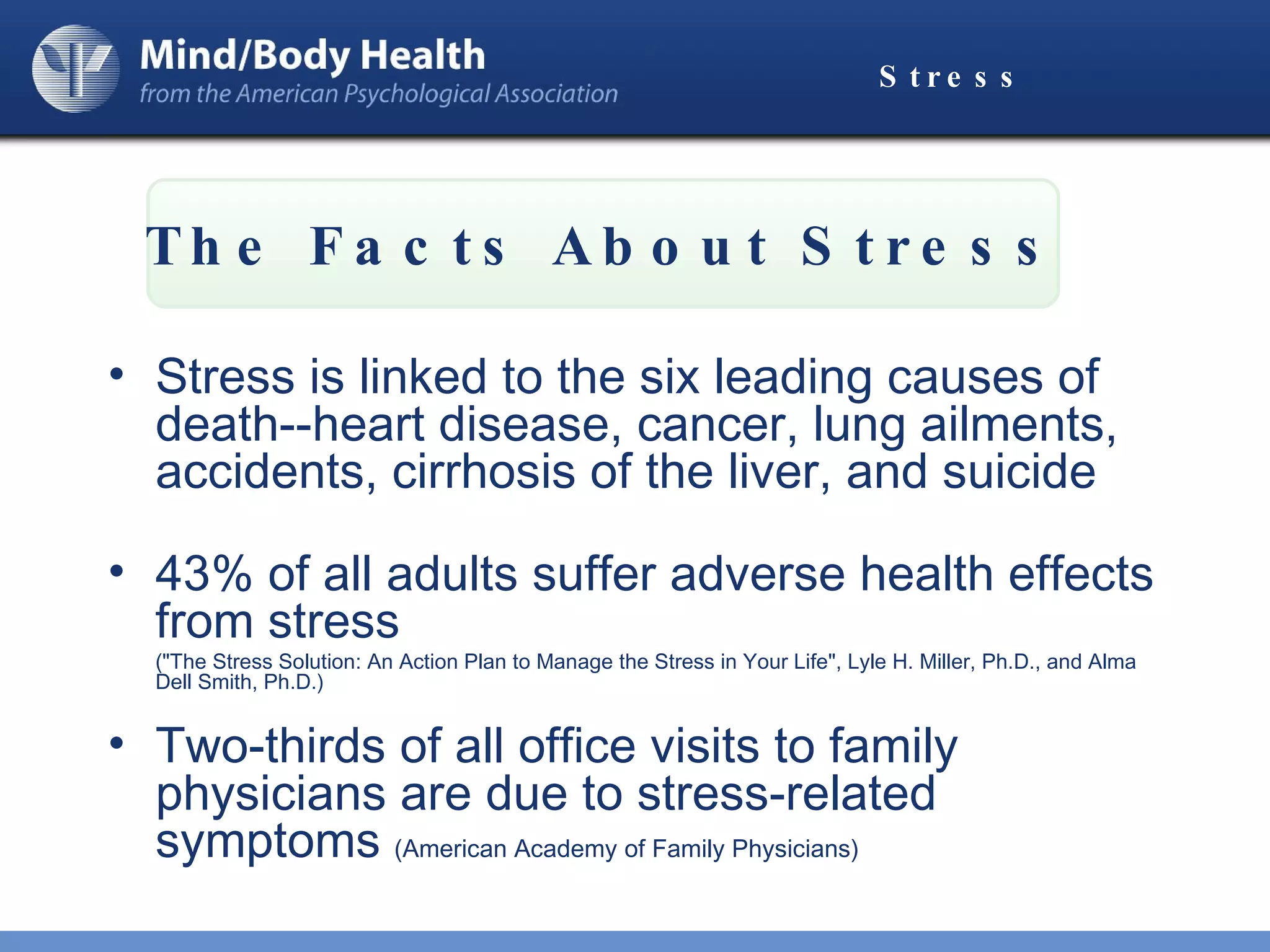 Stress Stress is linked to the six leading causes of death--heart disease, cancer, lung ailments, accidents, cirrhosis of the liver, and suicide 43% of all adults suffer adverse health effects from stress  ("The Stress Solution: An Action Plan to Manage the Stress in Your Life", Lyle H. Miller, Ph.D., and Alma Dell Smith, Ph.D.)  Two-thirds of all office visits to family physicians are due to stress-related symptoms  (American Academy of Family Physicians) The Facts About Stress 
