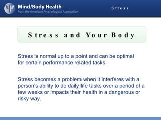 Stress and Your Body Stress Stress is normal up to a point and can be optimal  for certain performance related tasks. Stress becomes a problem when it interferes with a person’s ability to do daily life tasks over a period of a few weeks or impacts their health in a dangerous or risky way.  