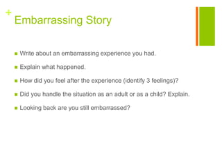+
    Embarrassing Story

       Write about an embarrassing experience you had.

       Explain what happened.

       How did you feel after the experience (identify 3 feelings)?

       Did you handle the situation as an adult or as a child? Explain.

       Looking back are you still embarrassed?
 