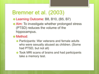 Bremner et al. (2003)
 Learning Outcome: B8, B10, (B5, B7)
 Aim: To investigate whether prolonged stress
(PTSD) reduces the volume of the
hippocampus.
 Method:
 Participants: War veterans and female adults
who were sexually abused as children. (Some
had PTSD, but not all)
 Took MRI scans of brains and had participants
take a memory test.
 