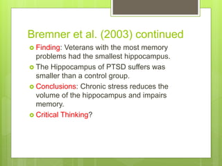 Bremner et al. (2003) continued
 Finding: Veterans with the most memory
problems had the smallest hippocampus.
 The Hippocampus of PTSD suffers was
smaller than a control group.
 Conclusions: Chronic stress reduces the
volume of the hippocampus and impairs
memory.
 Critical Thinking?
 