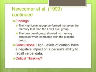 Newcomer et al. (1999)
continued
 Findings:
 The High Level group performed worse on the
memory test than the Low Level group.
 The Low Level group showed no memory
decrease when compared with the placebo
group.
 Conclusions: High Levels of cortisol have
a negative impact on a person’s ability to
recall verbal data.
 Critical Thinking?
 