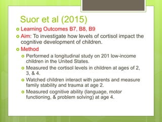 Suor et al (2015)
 Learning Outcomes B7, B8, B9
 Aim: To investigate how levels of cortisol impact the
cognitive development of children.
 Method
 Performed a longitudinal study on 201 low-income
children in the United States.
 Measured the cortisol levels in children at ages of 2,
3, & 4.
 Watched children interact with parents and measure
family stability and trauma at age 2.
 Measured cognitive ability (language, motor
functioning, & problem solving) at age 4.
 