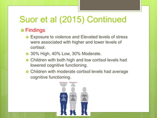 Suor et al (2015) Continued
 Findings
 Exposure to violence and Elevated levels of stress
were associated with higher and lower levels of
cortisol.
 30% High, 40% Low, 30% Moderate.
 Children with both high and low cortisol levels had
lowered cognitive functioning.
 Children with moderate cortisol levels had average
cognitive functioning.
 