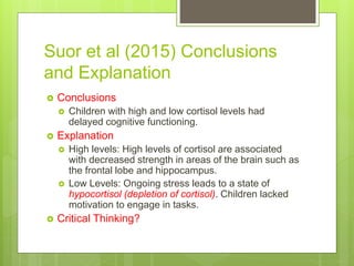 Suor et al (2015) Conclusions
and Explanation
 Conclusions
 Children with high and low cortisol levels had
delayed cognitive functioning.
 Explanation
 High levels: High levels of cortisol are associated
with decreased strength in areas of the brain such as
the frontal lobe and hippocampus.
 Low Levels: Ongoing stress leads to a state of
hypocortisol (depletion of cortisol). Children lacked
motivation to engage in tasks.
 Critical Thinking?
 
