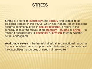 Stress Stress is a term in psychology and biology, first coined in the biological context in the 1930s, which has in more recent decades become commonly used in popular parlance. It refers to the consequence of the failure of an organism – human or animal – to respond appropriately to emotional or physical threats, whether actual or imagined. Workplace stress is the harmful physical and emotional response that occurs when there is a poor match between job demands and the capabilities, resources, or needs of the worker. 